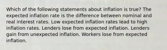 Which of the following statements about inflation is true? The expected inflation rate is the difference between nominal and real interest rates. Low expected inflation rates lead to high inflation rates. Lenders lose from expected inflation. Lenders gain from unexpected inflation. Workers lose from expected inflation.