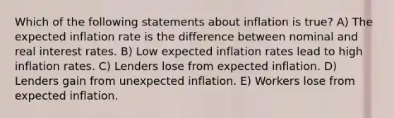 Which of the following statements about inflation is true? A) The expected inflation rate is the difference between nominal and real interest rates. B) Low expected inflation rates lead to high inflation rates. C) Lenders lose from expected inflation. D) Lenders gain from unexpected inflation. E) Workers lose from expected inflation.