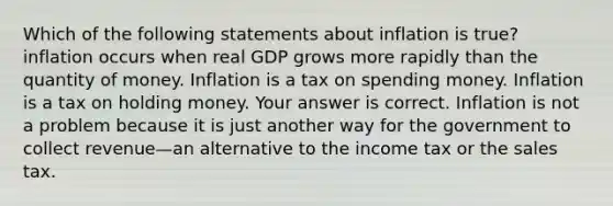 Which of the following statements about inflation is​ true? inflation occurs when real GDP grows more rapidly than the quantity of money. Inflation is a tax on spending money. Inflation is a tax on holding money. Your answer is correct. Inflation is not a problem because it is just another way for the government to collect revenue—an alternative to the income tax or the sales tax.