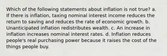 Which of the following statements about inflation is not true? a. If there is inflation, taxing nominal interest income reduces the return to saving and reduces the rate of economic growth. b. Unanticipated inflation redistributes wealth. c. An increase in inflation increases nominal interest rates. d. Inflation reduces people's real purchasing power because it raises the cost of the things people buy.