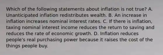 Which of the following statements about inflation is not true? A. Unanticipated inflation redistributes wealth. B. An increase in inflation increases nominal interest rates. C. If there is inflation, taxing nominal interest income reduces the return to saving and reduces the rate of economic growth. D. Inflation reduces people's real purchasing power because it raises the cost of the things people buy.