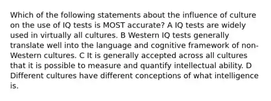 Which of the following statements about the influence of culture on the use of IQ tests is MOST accurate? A IQ tests are widely used in virtually all cultures. B Western IQ tests generally translate well into the language and cognitive framework of non-Western cultures. C It is generally accepted across all cultures that it is possible to measure and quantify intellectual ability. D Different cultures have different conceptions of what intelligence is.