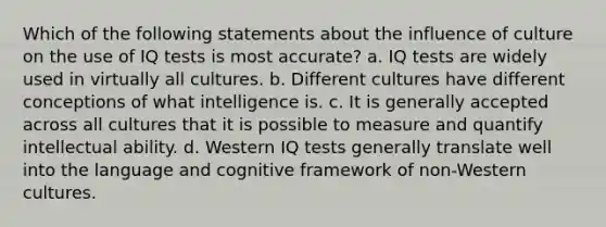 Which of the following statements about the influence of culture on the use of IQ tests is most accurate? a. IQ tests are widely used in virtually all cultures. b. Different cultures have different conceptions of what intelligence is. c. It is generally accepted across all cultures that it is possible to measure and quantify intellectual ability. d. Western IQ tests generally translate well into the language and cognitive framework of non-Western cultures.