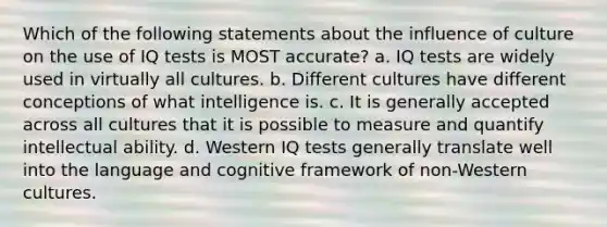 Which of the following statements about the influence of culture on the use of IQ tests is MOST accurate? a. IQ tests are widely used in virtually all cultures. b. Different cultures have different conceptions of what intelligence is. c. It is generally accepted across all cultures that it is possible to measure and quantify intellectual ability. d. Western IQ tests generally translate well into the language and cognitive framework of non-Western cultures.