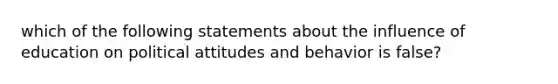 which of the following statements about the influence of education on political attitudes and behavior is false?