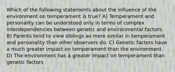 Which of the following statements about the influence of the environment on temperament is true? A) Temperament and personality can be understood only in terms of complex interdependencies between genetic and environmental factors. B) Parents tend to view siblings as more similar in temperament and personality than other observers do. C) Genetic factors have a much greater impact on temperament than the environment. D) The environment has a greater impact on temperament than genetic factors