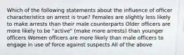 Which of the following statements about the influence of officer characteristics on arrest is true? Females are slightly less likely to make arrests than their male counterparts Older officers are more likely to be "active" (make more arrests) than younger officers Women officers are more likely than male officers to engage in use of force against suspects All of the above