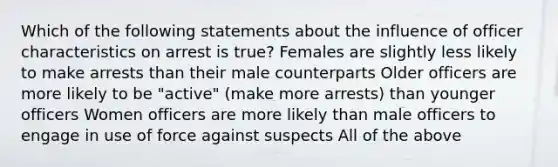 Which of the following statements about the influence of officer characteristics on arrest is true? Females are slightly less likely to make arrests than their male counterparts Older officers are more likely to be "active" (make more arrests) than younger officers Women officers are more likely than male officers to engage in use of force against suspects All of the above