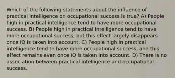 Which of the following statements about the influence of practical intelligence on occupational success is true? A) People high in practical intelligence tend to have more occupational success. B) People high in practical intelligence tend to have more occupational success, but this effect largely disappears once IQ is taken into account. C) People high in practical intelligence tend to have more occupational success, and this effect remains even once IQ is taken into account. D) There is no association between practical intelligence and occupational success.