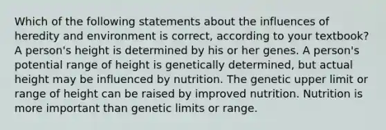 Which of the following statements about the influences of heredity and environment is correct, according to your textbook? A person's height is determined by his or her genes. A person's potential range of height is genetically determined, but actual height may be influenced by nutrition. The genetic upper limit or range of height can be raised by improved nutrition. Nutrition is more important than genetic limits or range.