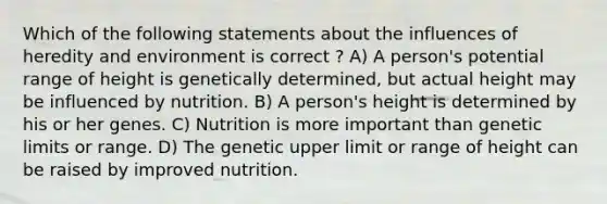 Which of the following statements about the influences of heredity and environment is correct ? A) A person's potential range of height is genetically determined, but actual height may be influenced by nutrition. B) A person's height is determined by his or her genes. C) Nutrition is more important than genetic limits or range. D) The genetic upper limit or range of height can be raised by improved nutrition.