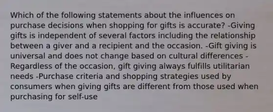 Which of the following statements about the influences on purchase decisions when shopping for gifts is accurate? -Giving gifts is independent of several factors including the relationship between a giver and a recipient and the occasion. -Gift giving is universal and does not change based on cultural differences -Regardless of the occasion, gift giving always fulfills utilitarian needs -Purchase criteria and shopping strategies used by consumers when giving gifts are different from those used when purchasing for self-use