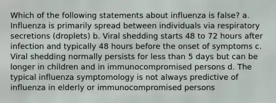 Which of the following statements about influenza is false? a. Influenza is primarily spread between individuals via respiratory secretions (droplets) b. Viral shedding starts 48 to 72 hours after infection and typically 48 hours before the onset of symptoms c. Viral shedding normally persists for less than 5 days but can be longer in children and in immunocompromised persons d. The typical influenza symptomology is not always predictive of influenza in elderly or immunocompromised persons