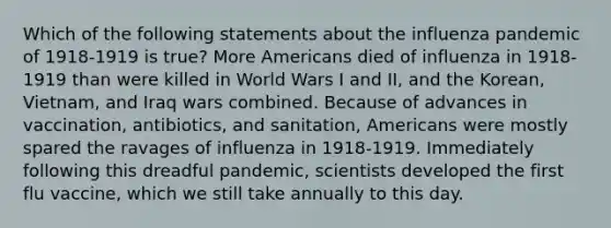 Which of the following statements about the influenza pandemic of 1918-1919 is true? More Americans died of influenza in 1918-1919 than were killed in World Wars I and II, and the Korean, Vietnam, and Iraq wars combined. Because of advances in vaccination, antibiotics, and sanitation, Americans were mostly spared the ravages of influenza in 1918-1919. Immediately following this dreadful pandemic, scientists developed the first flu vaccine, which we still take annually to this day.