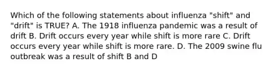 Which of the following statements about influenza "shift" and "drift" is TRUE? A. The 1918 influenza pandemic was a result of drift B. Drift occurs every year while shift is more rare C. Drift occurs every year while shift is more rare. D. The 2009 swine flu outbreak was a result of shift B and D