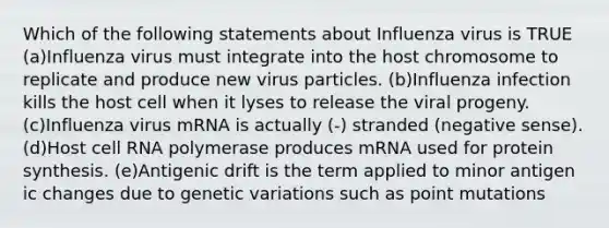 Which of the following statements about Influenza virus is TRUE (a)Influenza virus must integrate into the host chromosome to replicate and produce new virus particles. (b)Influenza infection kills the host cell when it lyses to release the viral progeny. (c)Influenza virus mRNA is actually (-) stranded (negative sense). (d)Host cell RNA polymerase produces mRNA used for protein synthesis. (e)Antigenic drift is the term applied to minor antigen ic changes due to genetic variations such as point mutations