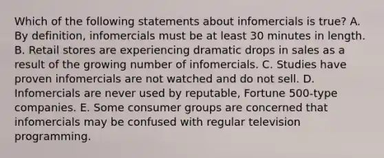 Which of the following statements about infomercials is true? A. By definition, infomercials must be at least 30 minutes in length. B. Retail stores are experiencing dramatic drops in sales as a result of the growing number of infomercials. C. Studies have proven infomercials are not watched and do not sell. D. Infomercials are never used by reputable, Fortune 500-type companies. E. Some consumer groups are concerned that infomercials may be confused with regular television programming.