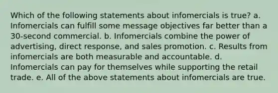 Which of the following statements about infomercials is true? a. Infomercials can fulfill some message objectives far better than a 30-second commercial. b. Infomercials combine the power of advertising, direct response, and sales promotion. c. Results from infomercials are both measurable and accountable. d. Infomercials can pay for themselves while supporting the retail trade. e. All of the above statements about infomercials are true.