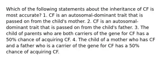 Which of the following statements about the inheritance of CF is most accurate? 1. CF is an autosomal-dominant trait that is passed on from the child's mother. 2. CF is an autosomal-dominant trait that is passed on from the child's father. 3. The child of parents who are both carriers of the gene for CF has a 50% chance of acquiring CF. 4. The child of a mother who has CF and a father who is a carrier of the gene for CF has a 50% chance of acquiring CF.