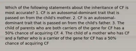 Which of the following statements about the inheritance of CF is most accurate? 1. CF is an autosomal-dominant trait that is passed on from the child's mother. 2. CF is an autosomal-dominant trait that is passed on from the child's father. 3. The child of parents who are both carriers of the gene for CF has a 50% chance of acquiring CF. 4. The child of a mother who has CF and a father who is a carrier of the gene for CF has a 50% chance of acquiring CF