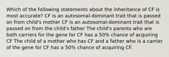 Which of the following statements about the inheritance of CF is most accurate? CF is an autosomal-dominant trait that is passed on from child's mother CF is an autosomal-dominant trait that is passed on from the child's father The child's parents who are both carriers for the gene for CF has a 50% chance of acquiring CF The child of a mother who has CF and a father who is a carrier of the gene for CF has a 50% chance of acquiring CF.