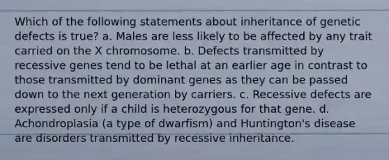 Which of the following statements about inheritance of genetic defects is true? a. Males are less likely to be affected by any trait carried on the X chromosome. b. Defects transmitted by recessive genes tend to be lethal at an earlier age in contrast to those transmitted by dominant genes as they can be passed down to the next generation by carriers. c. Recessive defects are expressed only if a child is heterozygous for that gene. d. Achondroplasia (a type of dwarfism) and Huntington's disease are disorders transmitted by recessive inheritance.