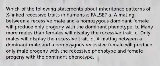 Which of the following statements about inheritance patterns of X-linked recessive traits in humans is FALSE? a. A mating between a recessive male and a homozygous dominant female will produce only progeny with the dominant phenotype. b. Many more males than females will display the recessive trait. c. Only males will display the recessive trait. d. A mating between a dominant male and a homozygous recessive female will produce only male progeny with the recessive phenotype and female progeny with the dominant phenotype.