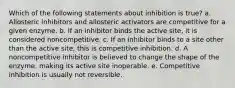 Which of the following statements about inhibition is true? a. Allosteric inhibitors and allosteric activators are competitive for a given enzyme. b. If an inhibitor binds the active site, it is considered noncompetitive. c. If an inhibitor binds to a site other than the active site, this is competitive inhibition. d. A noncompetitive inhibitor is believed to change the shape of the enzyme, making its active site inoperable. e. Competitive inhibition is usually not reversible.