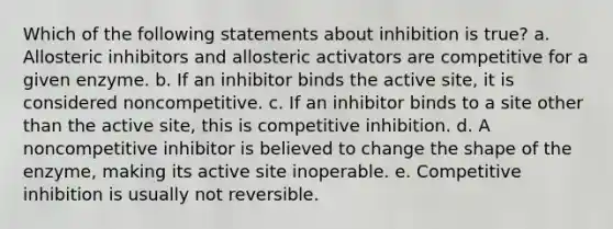 Which of the following statements about inhibition is true? a. Allosteric inhibitors and allosteric activators are competitive for a given enzyme. b. If an inhibitor binds the active site, it is considered noncompetitive. c. If an inhibitor binds to a site other than the active site, this is competitive inhibition. d. A noncompetitive inhibitor is believed to change the shape of the enzyme, making its active site inoperable. e. Competitive inhibition is usually not reversible.