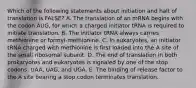 Which of the following statements about initiation and halt of translation is FALSE? A. The translation of an mRNA begins with the codon AUG, for which a charged initiator tRNA is required to initiate translation. B. The initiator tRNA always carries methionine or formyl-methionine. C. In eukaryotes, an initiator tRNA charged with methionine is first loaded into the A site of the small ribosomal subunit. D. The end of translation in both prokaryotes and eukaryotes is signaled by one of the stop codons: UAA, UAG, and UGA. E. The binding of release factor to the A site bearing a stop codon terminates translation.