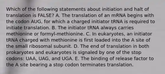 Which of the following statements about initiation and halt of translation is FALSE? A. The translation of an mRNA begins with the codon AUG, for which a charged initiator tRNA is required to initiate translation. B. The initiator tRNA always carries methionine or formyl-methionine. C. In eukaryotes, an initiator tRNA charged with methionine is first loaded into the A site of the small ribosomal subunit. D. The end of translation in both prokaryotes and eukaryotes is signaled by one of the stop codons: UAA, UAG, and UGA. E. The binding of release factor to the A site bearing a stop codon terminates translation.