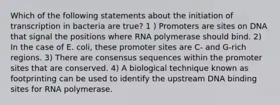 Which of the following statements about the initiation of transcription in bacteria are true? 1 ) Promoters are sites on DNA that signal the positions where RNA polymerase should bind. 2) In the case of E. coli, these promoter sites are C- and G-rich regions. 3) There are consensus sequences within the promoter sites that are conserved. 4) A biological technique known as footprinting can be used to identify the upstream DNA binding sites for RNA polymerase.