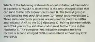 Which of the following statements about initiation of translation in bacteria is FALSE? A. fMet-tRNA is the only charged tRNA that can bind to the 30S subunit on its own B. The formyl group is transferred to Met-tRNA fMet from 10-formyl-tetrahydrofolate C. Three initiation factor proteins are required to bind the mRNA and initiator tRNA to the 30S ribosome D. Pairing between mRNA and rRNA places the initiation codon next to the P site in the ribosome E. The complete 70S initiation complex ready to receive a second charged tRNA is assembled without any GTP hydrolysis