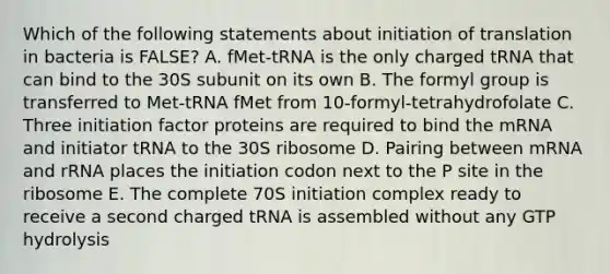 Which of the following statements about initiation of translation in bacteria is FALSE? A. fMet-tRNA is the only charged tRNA that can bind to the 30S subunit on its own B. The formyl group is transferred to Met-tRNA fMet from 10-formyl-tetrahydrofolate C. Three initiation factor proteins are required to bind the mRNA and initiator tRNA to the 30S ribosome D. Pairing between mRNA and rRNA places the initiation codon next to the P site in the ribosome E. The complete 70S initiation complex ready to receive a second charged tRNA is assembled without any GTP hydrolysis