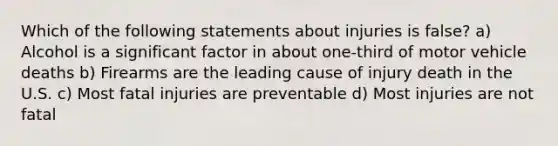 Which of the following statements about injuries is false? a) Alcohol is a significant factor in about one-third of motor vehicle deaths b) Firearms are the leading cause of injury death in the U.S. c) Most fatal injuries are preventable d) Most injuries are not fatal