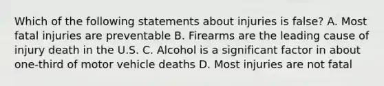 Which of the following statements about injuries is false? A. Most fatal injuries are preventable B. Firearms are the leading cause of injury death in the U.S. C. Alcohol is a significant factor in about one-third of motor vehicle deaths D. Most injuries are not fatal