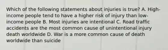 Which of the following statements about injuries is true? A. High-income people tend to have a higher risk of injury than low-income people B. Most injuries are intentional C. Road traffic accidents are the most common cause of unintentional injury death worldwide D. War is a more common cause of death worldwide than suicide