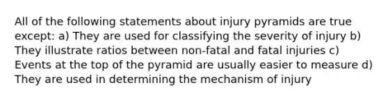 All of the following statements about injury pyramids are true except: a) They are used for classifying the severity of injury b) They illustrate ratios between non-fatal and fatal injuries c) Events at the top of the pyramid are usually easier to measure d) They are used in determining the mechanism of injury