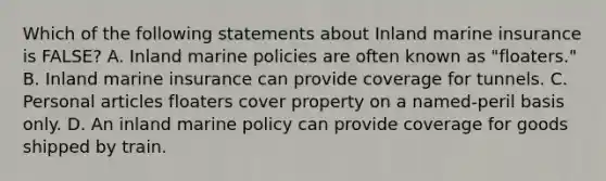 Which of the following statements about Inland marine insurance is FALSE? A. Inland marine policies are often known as "floaters." B. Inland marine insurance can provide coverage for tunnels. C. Personal articles floaters cover property on a named-peril basis only. D. An inland marine policy can provide coverage for goods shipped by train.