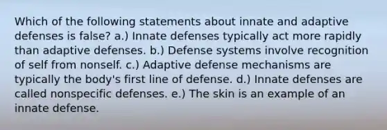 Which of the following statements about innate and adaptive defenses is false? a.) Innate defenses typically act more rapidly than adaptive defenses. b.) Defense systems involve recognition of self from nonself. c.) Adaptive defense mechanisms are typically the body's first line of defense. d.) Innate defenses are called nonspecific defenses. e.) The skin is an example of an innate defense.