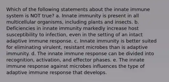 Which of the following statements about the innate immune system is NOT true? a. Innate immunity is present in all multicellular organisms, including plants and insects. b. Deficiencies in innate immunity markedly increase host susceptibility to infection, even in the setting of an intact adaptive immune response. c. Innate immunity is better suited for eliminating virulent, resistant microbes than is adaptive immunity. d. The innate immune response can be divided into recognition, activation, and effector phases. e. The innate immune response against microbes influences the type of adaptive immune response that develops.