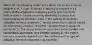 Which of the following statements about the innate immune system is NOT true? A) Innate immunity is present in all multicellular organisms, including plants and insects B) Deficiencies in innate immunity markedly increase host susceptibility to infection, even in the setting of an intact adaptive immune response C) Innate immunity is better suited for eliminating virulent, resistant microbes than is adaptive immunity D) The innate immune response can be divided into recognition, activation, and effector phases E) The innate immune response against microbes influences the type of adaptive immune response that develops