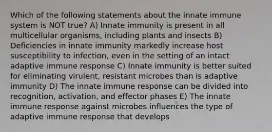 Which of the following statements about the innate immune system is NOT true? A) Innate immunity is present in all multicellular organisms, including plants and insects B) Deficiencies in innate immunity markedly increase host susceptibility to infection, even in the setting of an intact adaptive immune response C) Innate immunity is better suited for eliminating virulent, resistant microbes than is adaptive immunity D) The innate immune response can be divided into recognition, activation, and effector phases E) The innate immune response against microbes influences the type of adaptive immune response that develops