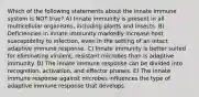 Which of the following statements about the innate immune system is NOT true? A) Innate immunity is present in all multicellular organisms, including plants and insects. B) Deficiencies in innate immunity markedly increase host susceptibility to infection, even in the setting of an intact adaptive immune response. C) Innate immunity is better suited for eliminating virulent, resistant microbes than is adaptive immunity. D) The innate immune response can be divided into recognition, activation, and effector phases. E) The innate immune response against microbes influences the type of adaptive immune response that develops.