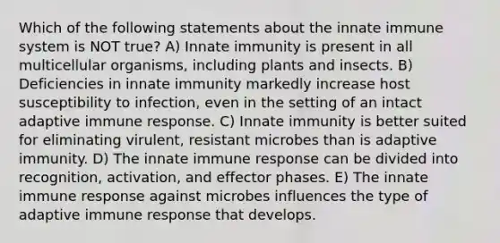 Which of the following statements about the innate immune system is NOT true? A) Innate immunity is present in all multicellular organisms, including plants and insects. B) Deficiencies in innate immunity markedly increase host susceptibility to infection, even in the setting of an intact adaptive immune response. C) Innate immunity is better suited for eliminating virulent, resistant microbes than is adaptive immunity. D) The innate immune response can be divided into recognition, activation, and effector phases. E) The innate immune response against microbes influences the type of adaptive immune response that develops.