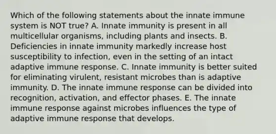 Which of the following statements about the innate immune system is NOT true? A. Innate immunity is present in all multicellular organisms, including plants and insects. B. Deficiencies in innate immunity markedly increase host susceptibility to infection, even in the setting of an intact adaptive immune response. C. Innate immunity is better suited for eliminating virulent, resistant microbes than is adaptive immunity. D. The innate immune response can be divided into recognition, activation, and effector phases. E. The innate immune response against microbes influences the type of adaptive immune response that develops.