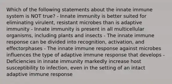 Which of the following statements about the innate immune system is NOT true? - Innate immunity is better suited for eliminating virulent, resistant microbes than is adaptive immunity - Innate immunity is present in all multicellular organisms, including plants and insects - The innate immune response can be divided into recognition, activation, and effectorphases - The innate immune response against microbes influences the type of adaptive immune response that develops - Deficiencies in innate immunity markedly increase host susceptibility to infection, even in the setting of an intact adaptive immune response