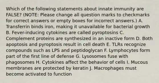 Which of the following statements about innate immunity are FALSE? (NOTE: Please change all question marks to checkmarks for correct answers or empty boxes for incorrect answers.) A. Transferrin binds iron, making it unavailable for bacterial growth B. Fever-inducing cytokines are called pyroptosins C. Complement proteins are synthesized in an inactive form D. Both apoptosis and pyroptosis result in cell death E. TLRs recognize compounds such as LPS and peptidoglycan F. Lymphocytes form part of the first line of defense G. Lysosomes fuse with phagosomes H. Cytokines affect the behavior of cells I. Mucous membranes are protected by keratin J. Macrophages must become activated to function