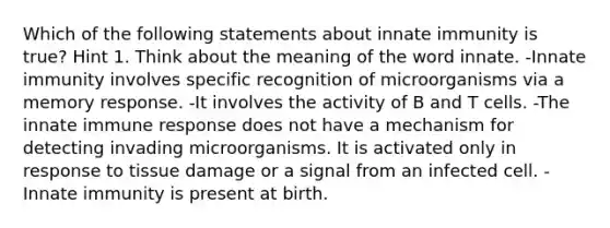 Which of the following statements about innate immunity is true? Hint 1. Think about the meaning of the word innate. -Innate immunity involves specific recognition of microorganisms via a memory response. -It involves the activity of B and T cells. -The innate immune response does not have a mechanism for detecting invading microorganisms. It is activated only in response to tissue damage or a signal from an infected cell. -Innate immunity is present at birth.