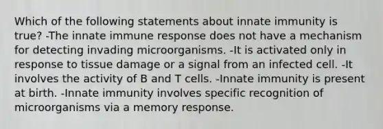 Which of the following statements about innate immunity is true? -The innate immune response does not have a mechanism for detecting invading microorganisms. -It is activated only in response to tissue damage or a signal from an infected cell. -It involves the activity of B and T cells. -Innate immunity is present at birth. -Innate immunity involves specific recognition of microorganisms via a memory response.